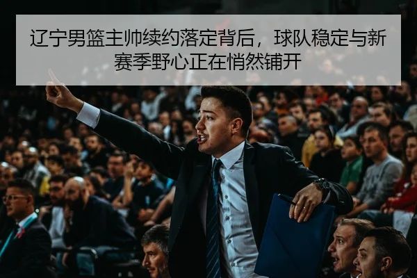 辽宁男篮主帅续约落定背后，球队稳定与新赛季野心正在悄然铺开