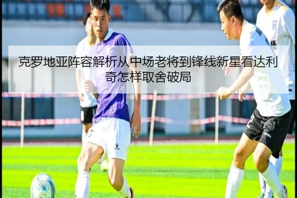 克罗地亚阵容解析从中场老将到锋线新星看达利奇怎样取舍破局（caijingwang）