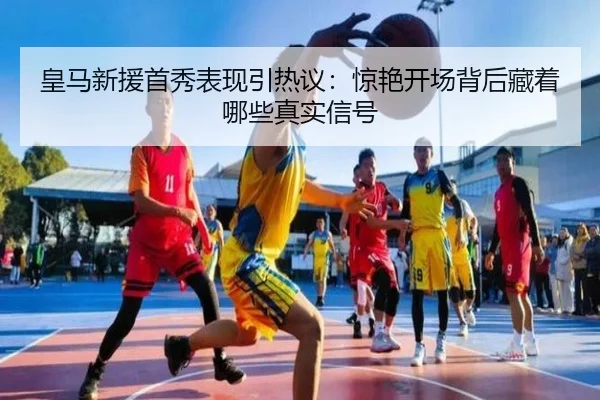 皇马新援首秀表现引热议：惊艳开场背后藏着哪些真实信号 | caijingwang