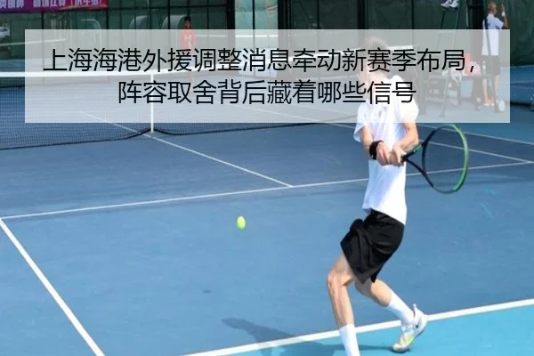 上海海港外援调整消息牵动新赛季布局，阵容取舍背后藏着哪些信号 - caijingwang